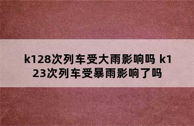 k128次列车受大雨影响吗 k123次列车受暴雨影响了吗